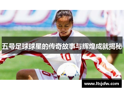 五号足球球星的传奇故事与辉煌成就揭秘