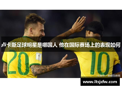 卢卡斯足球明星是哪国人 他在国际赛场上的表现如何